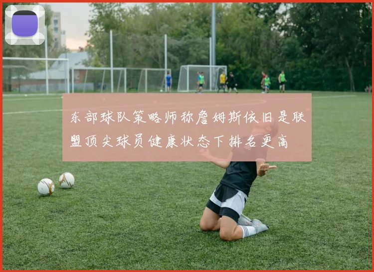 东部球队策略师称詹姆斯依旧是联盟顶尖球员健康状态下排名更高