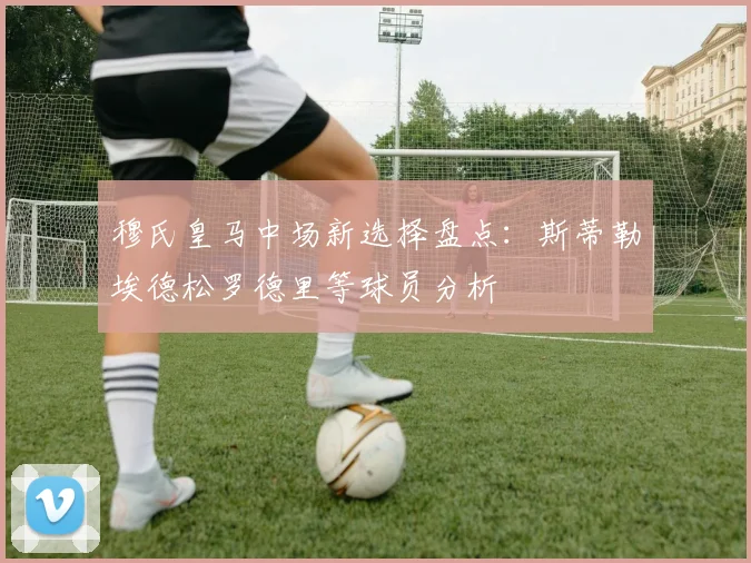 穆氏皇马中场新选择盘点：斯蒂勒埃德松罗德里等球员分析