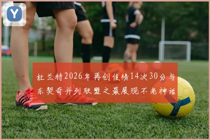 杜兰特2026年再创佳绩14次30分与东契奇并列联盟之最展现不老神话