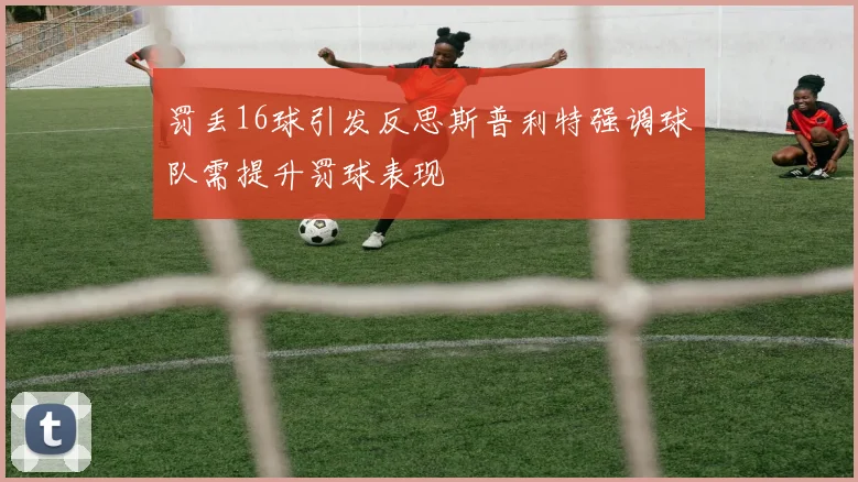 罚丢16球引发反思斯普利特强调球队需提升罚球表现