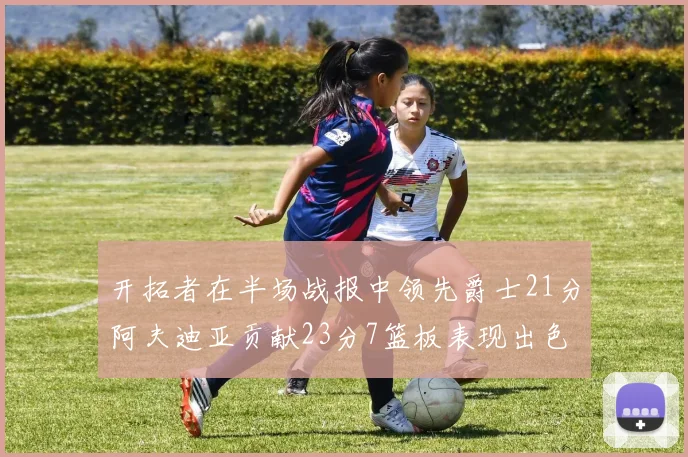 开拓者在半场战报中领先爵士21分阿夫迪亚贡献23分7篮板表现出色