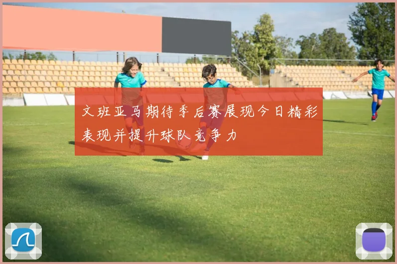 文班亚马期待季后赛展现今日精彩表现并提升球队竞争力