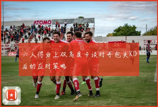 六人得分上双乌度卡谈对手包夹KD后的应对策略