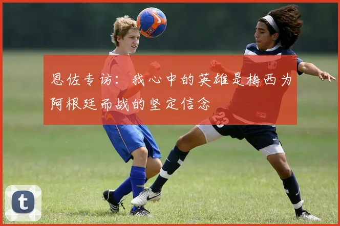 恩佐专访：我心中的英雄是梅西为阿根廷而战的坚定信念