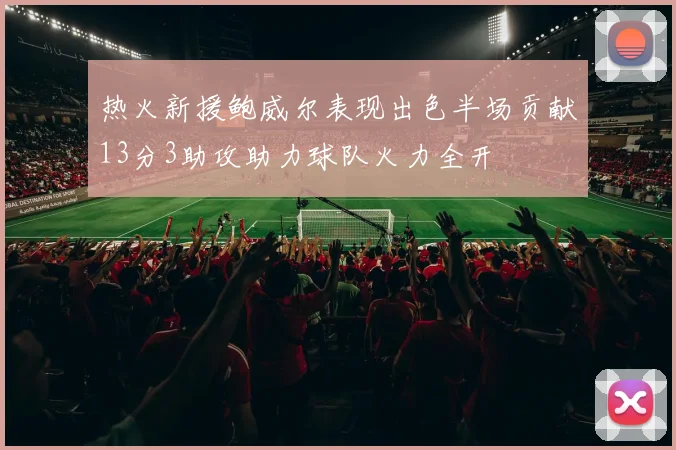 热火新援鲍威尔表现出色半场贡献13分3助攻助力球队火力全开