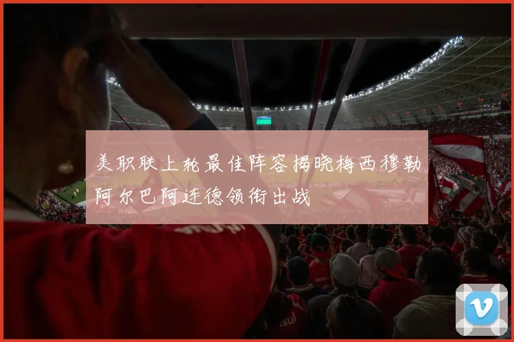 美职联上轮最佳阵容揭晓梅西穆勒阿尔巴阿连德领衔出战