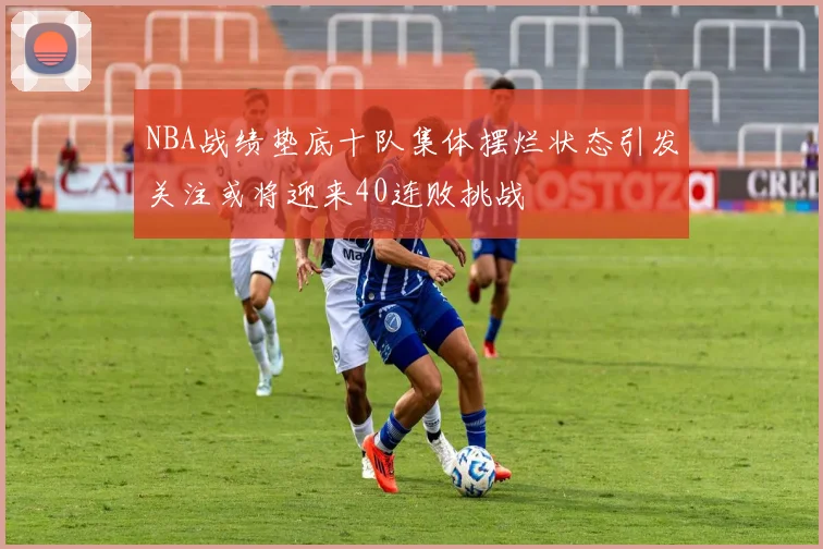 NBA战绩垫底十队集体摆烂状态引发关注或将迎来40连败挑战