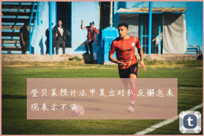 登贝莱预计法甲复出对队友懈怠表现表示不满