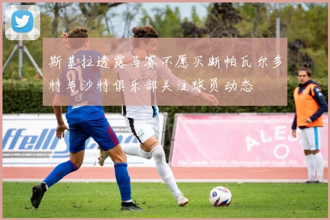 斯基拉透露马赛不愿买断帕瓦尔多特与沙特俱乐部关注球员动态