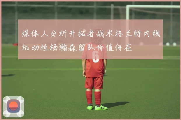 媒体人分析开拓者战术格兰特内线机动性杨瀚森留队价值何在