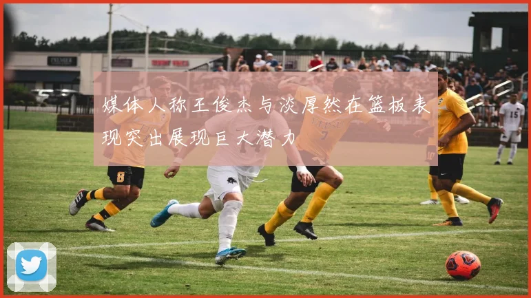 媒体人称王俊杰与淡厚然在篮板表现突出展现巨大潜力