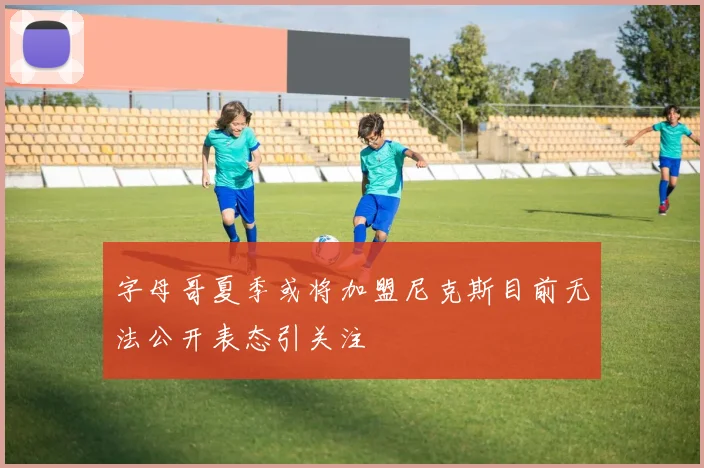 字母哥夏季或将加盟尼克斯目前无法公开表态引关注