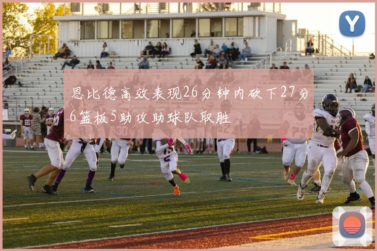 恩比德高效表现26分钟内砍下27分6篮板5助攻助球队取胜