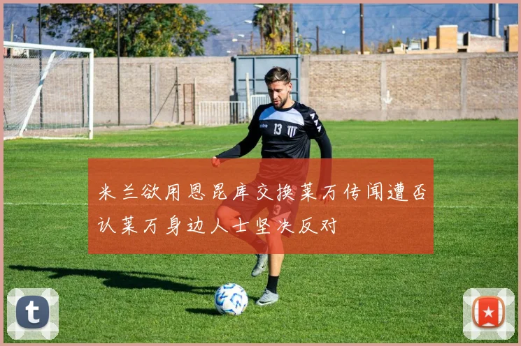 米兰欲用恩昆库交换莱万传闻遭否认莱万身边人士坚决反对